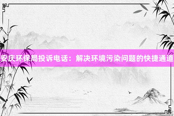 安庆环保局投诉电话：解决环境污染问题的快捷通道