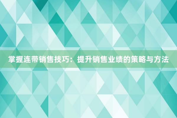 掌握连带销售技巧：提升销售业绩的策略与方法