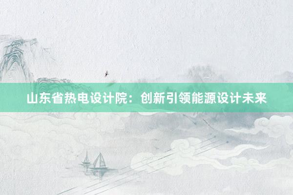 山东省热电设计院：创新引领能源设计未来